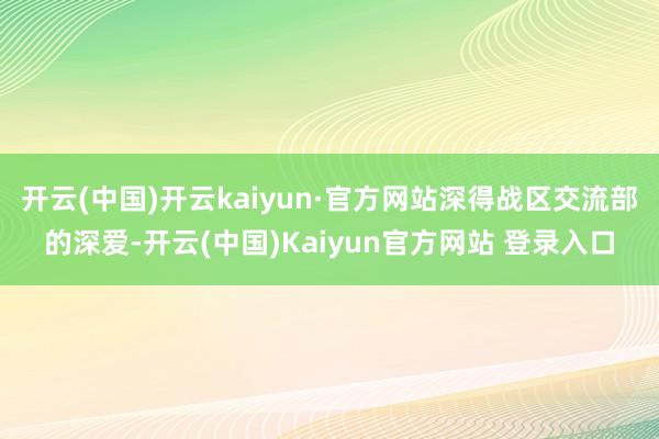 开云(中国)开云kaiyun·官方网站深得战区交流部的深爱-开云(中国)Kaiyun官方网站 登录入口