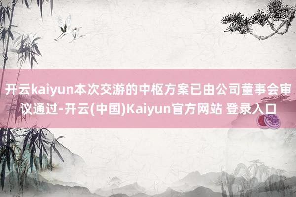 开云kaiyun本次交游的中枢方案已由公司董事会审议通过-开云(中国)Kaiyun官方网站 登录入口