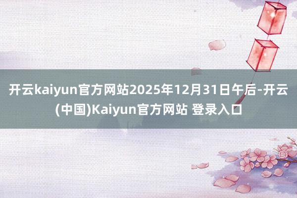 开云kaiyun官方网站2025年12月31日午后-开云(中国)Kaiyun官方网站 登录入口