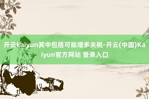 开云kaiyun其中包括可能增多关税-开云(中国)Kaiyun官方网站 登录入口