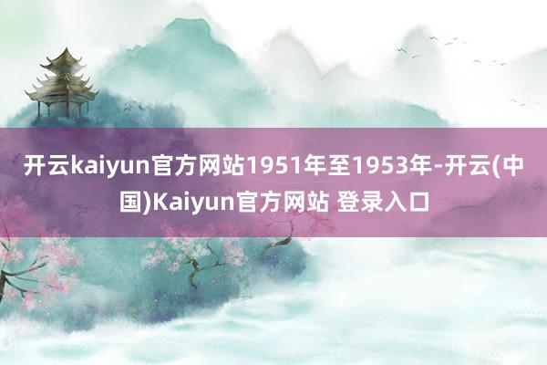 开云kaiyun官方网站1951年至1953年-开云(中国)Kaiyun官方网站 登录入口