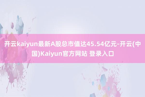 开云kaiyun最新A股总市值达45.54亿元-开云(中国)Kaiyun官方网站 登录入口