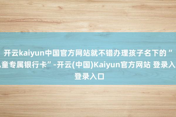 开云kaiyun中国官方网站就不错办理孩子名下的“儿童专属银行卡”-开云(中国)Kaiyun官方网站 登录入口