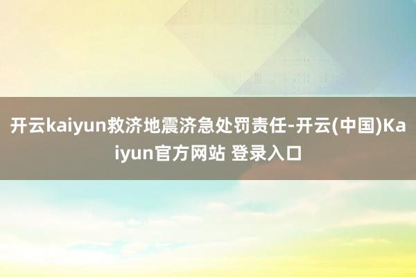 开云kaiyun救济地震济急处罚责任-开云(中国)Kaiyun官方网站 登录入口