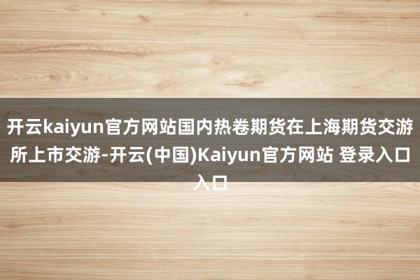 开云kaiyun官方网站国内热卷期货在上海期货交游所上市交游-开云(中国)Kaiyun官方网站 登录入口