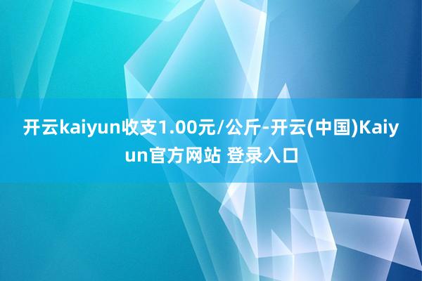 开云kaiyun收支1.00元/公斤-开云(中国)Kaiyun官方网站 登录入口