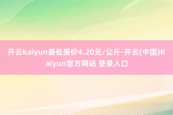 开云kaiyun最低报价4.20元/公斤-开云(中国)Kaiyun官方网站 登录入口