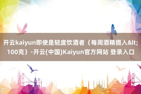 开云kaiyun即使是轻度饮酒者（每周酒精摄入<100克）-开云(中国)Kaiyun官方网站 登录入口