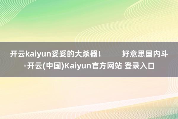 开云kaiyun妥妥的大杀器！        好意思国内斗-开云(中国)Kaiyun官方网站 登录入口