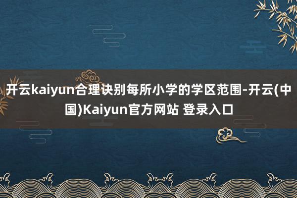 开云kaiyun合理诀别每所小学的学区范围-开云(中国)Kaiyun官方网站 登录入口