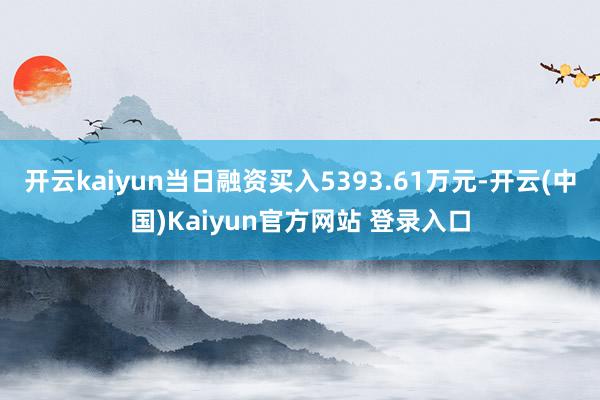开云kaiyun当日融资买入5393.61万元-开云(中国)Kaiyun官方网站 登录入口