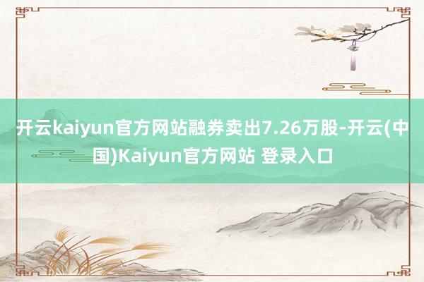开云kaiyun官方网站融券卖出7.26万股-开云(中国)Kaiyun官方网站 登录入口