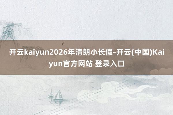 开云kaiyun2026年清朗小长假-开云(中国)Kaiyun官方网站 登录入口