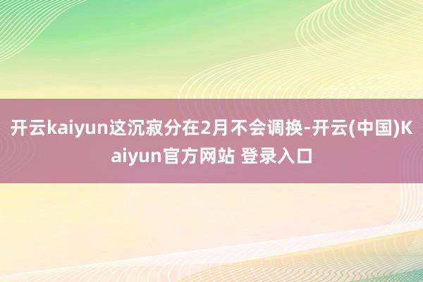 开云kaiyun这沉寂分在2月不会调换-开云(中国)Kaiyun官方网站 登录入口