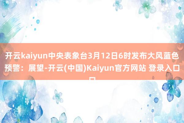 开云kaiyun中央表象台3月12日6时发布大风蓝色预警：展望-开云(中国)Kaiyun官方网站 登录入口