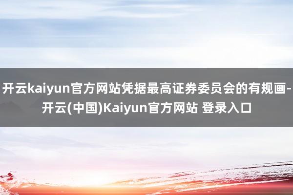 开云kaiyun官方网站凭据最高证券委员会的有规画-开云(中国)Kaiyun官方网站 登录入口
