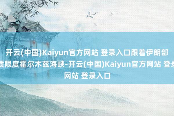 开云(中国)Kaiyun官方网站 登录入口跟着伊朗部队实质限度霍尔木兹海峡-开云(中国)Kaiyun官方网站 登录入口