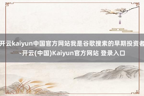 开云kaiyun中国官方网站我是谷歌搜索的早期投资者-开云(中国)Kaiyun官方网站 登录入口