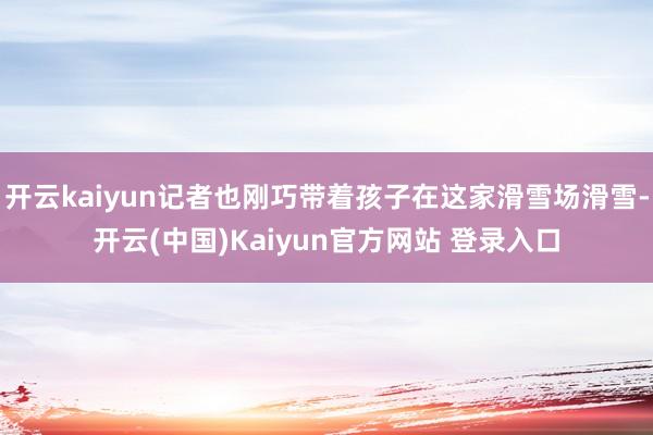 开云kaiyun记者也刚巧带着孩子在这家滑雪场滑雪-开云(中国)Kaiyun官方网站 登录入口