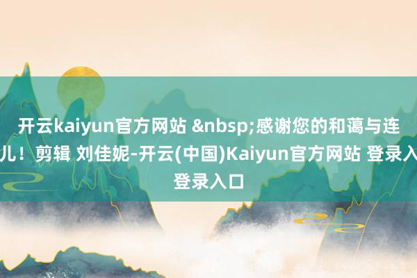 开云kaiyun官方网站 &nbsp;感谢您的和蔼与连气儿！剪辑 刘佳妮-开云(中国)Kaiyun官方网站 登录入口