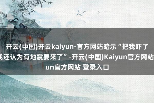 开云(中国)开云kaiyun·官方网站暗示“把我吓了一跳”“我还认为有地震要来了”-开云(中国)Kaiyun官方网站 登录入口