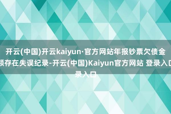 开云(中国)开云kaiyun·官方网站年报钞票欠债金额存在失误纪录-开云(中国)Kaiyun官方网站 登录入口