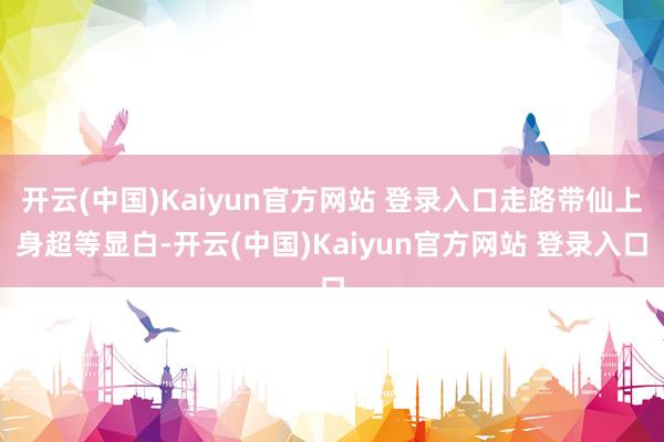 开云(中国)Kaiyun官方网站 登录入口走路带仙上身超等显白-开云(中国)Kaiyun官方网站 登录入口