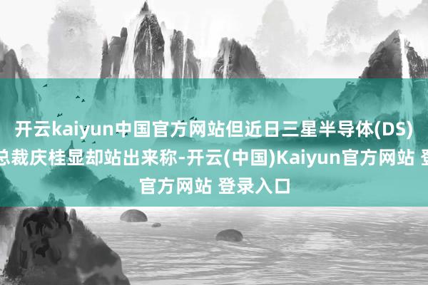 开云kaiyun中国官方网站但近日三星半导体(DS)部门前总裁庆桂显却站出来称-开云(中国)Kaiyun官方网站 登录入口