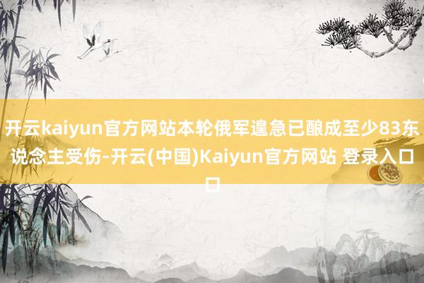开云kaiyun官方网站本轮俄军遑急已酿成至少83东说念主受伤-开云(中国)Kaiyun官方网站 登录入口