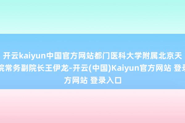 开云kaiyun中国官方网站都门医科大学附属北京天坛病院常务副院长王伊龙-开云(中国)Kaiyun官方网站 登录入口