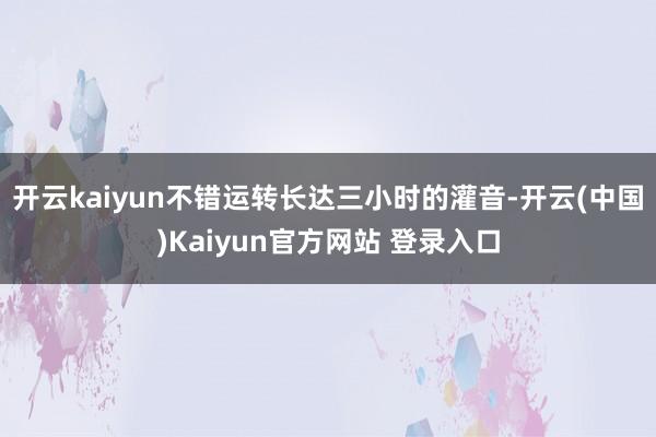 开云kaiyun不错运转长达三小时的灌音-开云(中国)Kaiyun官方网站 登录入口