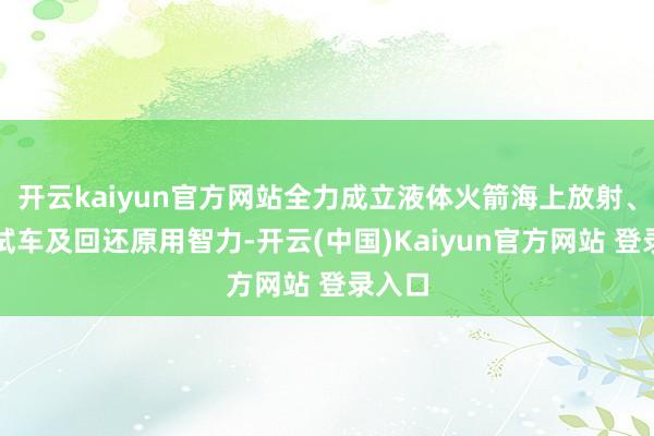 开云kaiyun官方网站全力成立液体火箭海上放射、能源试车及回还原用智力-开云(中国)Kaiyun官方网站 登录入口