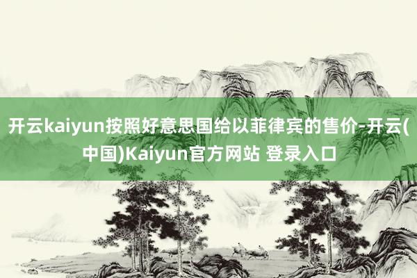开云kaiyun按照好意思国给以菲律宾的售价-开云(中国)Kaiyun官方网站 登录入口