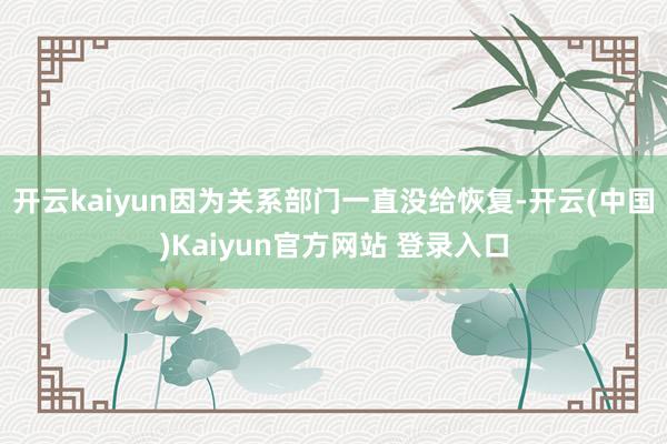 开云kaiyun因为关系部门一直没给恢复-开云(中国)Kaiyun官方网站 登录入口