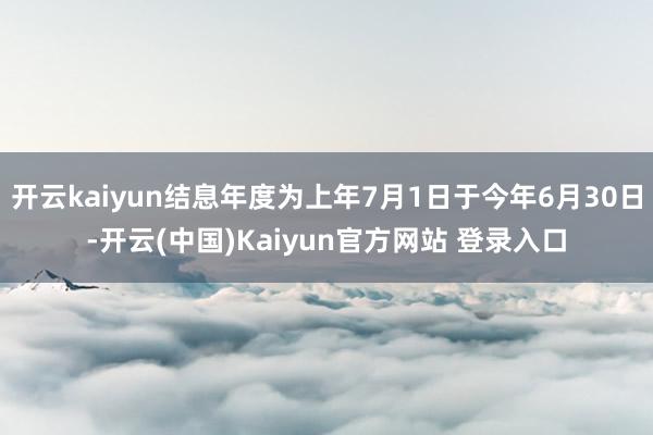开云kaiyun结息年度为上年7月1日于今年6月30日-开云(中国)Kaiyun官方网站 登录入口