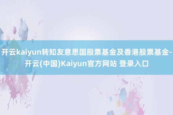 开云kaiyun转知友意思国股票基金及香港股票基金-开云(中国)Kaiyun官方网站 登录入口