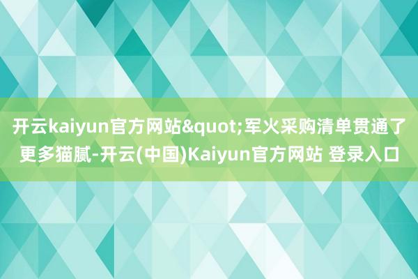 开云kaiyun官方网站"军火采购清单贯通了更多猫腻-开云(中国)Kaiyun官方网站 登录入口
