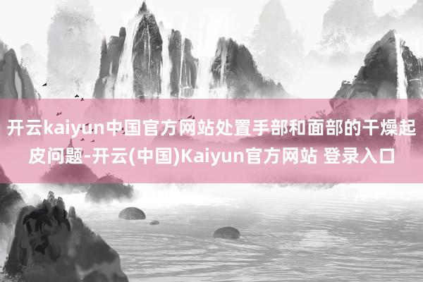 开云kaiyun中国官方网站处置手部和面部的干燥起皮问题-开云(中国)Kaiyun官方网站 登录入口