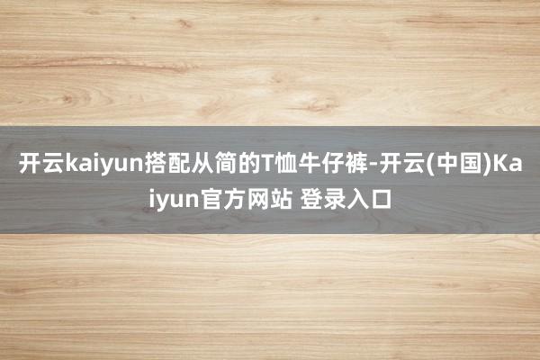 开云kaiyun搭配从简的T恤牛仔裤-开云(中国)Kaiyun官方网站 登录入口