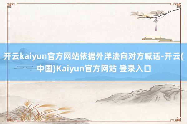开云kaiyun官方网站依据外洋法向对方喊话-开云(中国)Kaiyun官方网站 登录入口