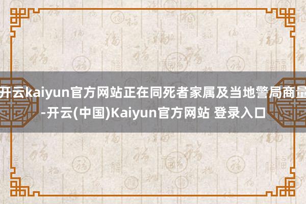 开云kaiyun官方网站正在同死者家属及当地警局商量-开云(中国)Kaiyun官方网站 登录入口