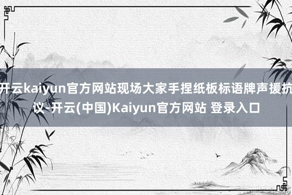 开云kaiyun官方网站现场大家手捏纸板标语牌声援抗议-开云(中国)Kaiyun官方网站 登录入口