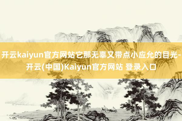 开云kaiyun官方网站它那无辜又带点小应允的目光-开云(中国)Kaiyun官方网站 登录入口