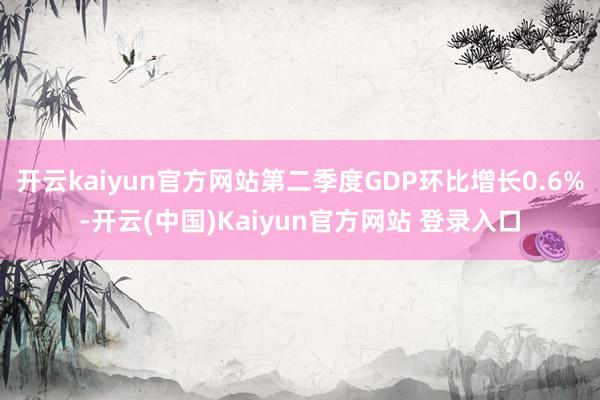 开云kaiyun官方网站第二季度GDP环比增长0.6%-开云(中国)Kaiyun官方网站 登录入口