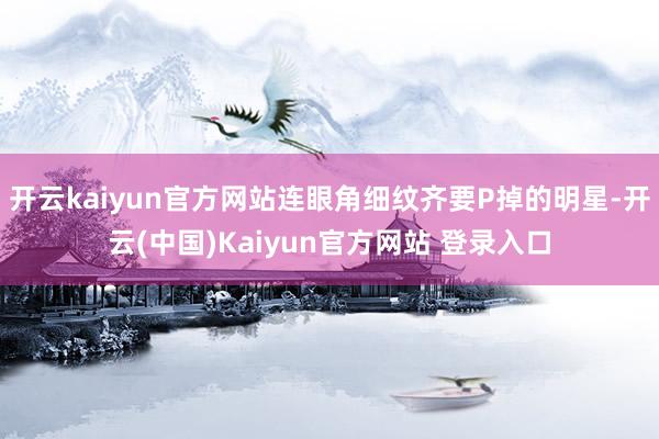 开云kaiyun官方网站连眼角细纹齐要P掉的明星-开云(中国)Kaiyun官方网站 登录入口