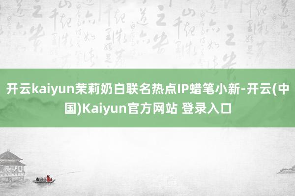开云kaiyun茉莉奶白联名热点IP蜡笔小新-开云(中国)Kaiyun官方网站 登录入口