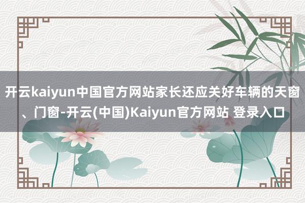 开云kaiyun中国官方网站家长还应关好车辆的天窗、门窗-开云(中国)Kaiyun官方网站 登录入口