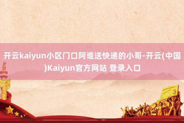 开云kaiyun小区门口阿谁送快递的小哥-开云(中国)Kaiyun官方网站 登录入口