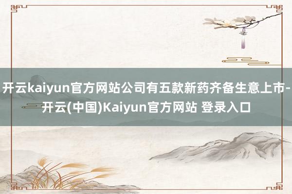 开云kaiyun官方网站公司有五款新药齐备生意上市-开云(中国)Kaiyun官方网站 登录入口