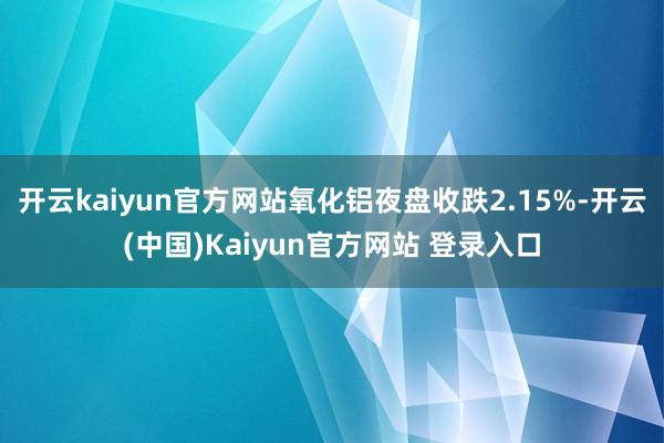 开云kaiyun官方网站氧化铝夜盘收跌2.15%-开云(中国)Kaiyun官方网站 登录入口